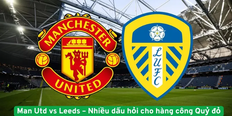 Man Utd vs Leeds nhiều dấu hỏi cho hàng công Quỷ Đỏ